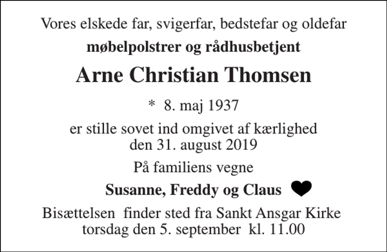 <p>Vores elskede far, svigerfar, bedstefar og oldefar<br />møbelpolstrer og rådhusbetjent<br />Arne Christian Thomsen<br />*​ 8. maj 1937<br />er stille sovet ind omgivet af kærlighed den 31. august 2019<br />På familiens vegne<br />Susanne, Freddy og Claus<br />Bisættelsen​ finder sted fra Sankt Ansgar Kirke​ torsdag den 5. september​ kl. 11.00</p>