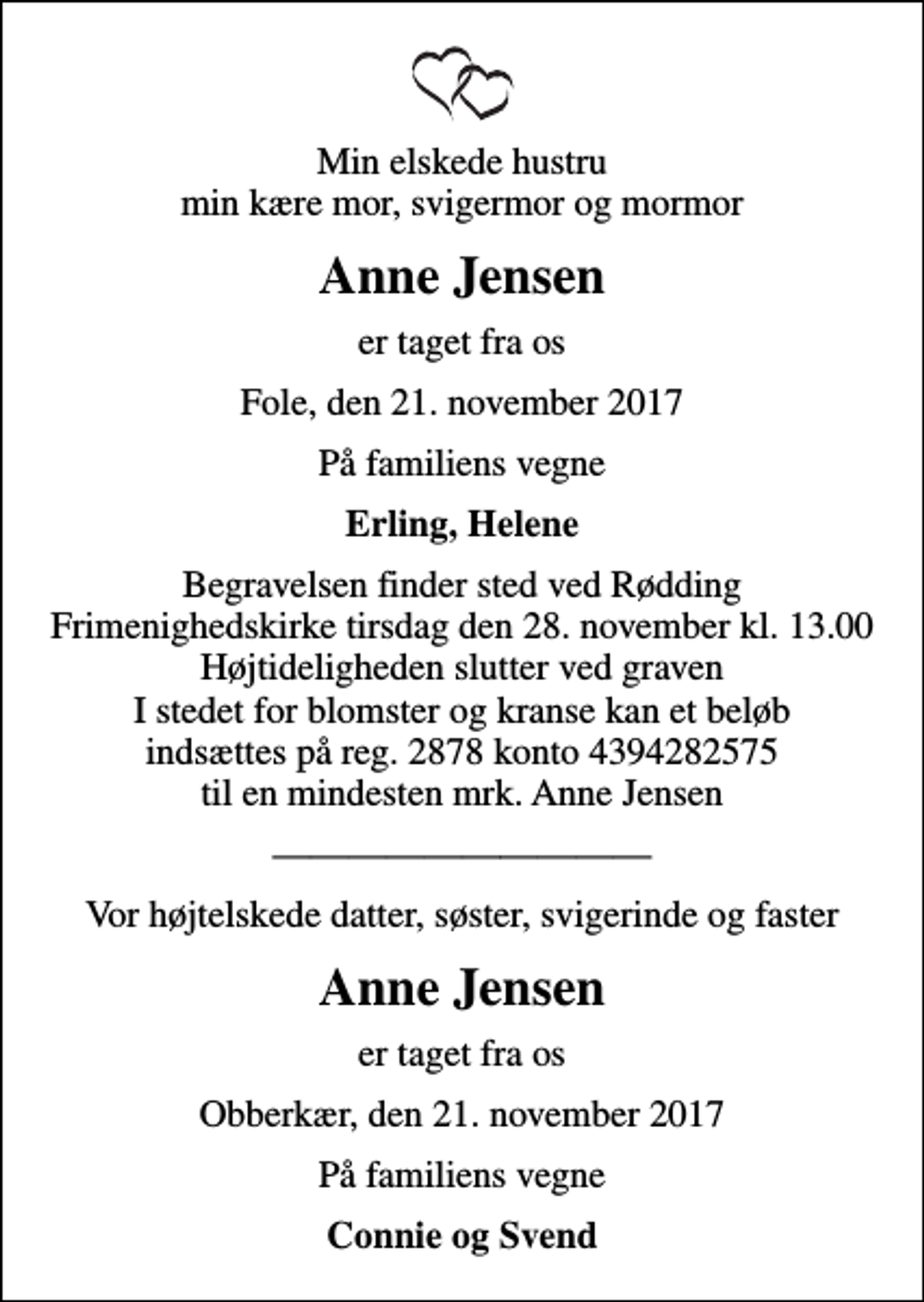 <p>Min elskede hustru min kære mor, svigermor og mormor<br />Anne Jensen<br />er taget fra os<br />Fole, den 21. november 2017<br />På familiens vegne<br />Erling, Helene<br />Begravelsen finder sted ved Rødding Frimenighedskirke tirsdag den 28. november kl. 13.00 Højtideligheden slutter ved graven I stedet for blomster og kranse kan et beløb indsættes på reg. 2878 konto 4394282575 til en mindesten mrk. Anne Jensen<br />Vor højtelskede datter, søster, svigerinde og faster<br />Anne Jensen<br />er taget fra os<br />Obberkær, den 21. november 2017<br />På familiens vegne<br />Connie og Svend</p>