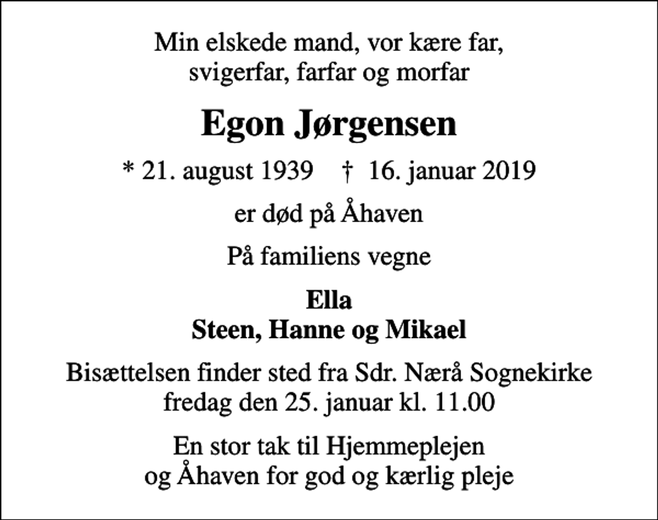 <p>Min elskede mand, vor kære far, svigerfar, farfar og morfar<br />Egon Jørgensen<br />* 21. august 1939 ✝ 16. januar 2019<br />er død på Åhaven<br />På familiens vegne<br />Ella Steen, Hanne og Mikael<br />Bisættelsen finder sted fra Sdr. Nærå Sognekirke fredag den 25. januar kl. 11.00<br />En stor tak til Hjemmeplejen og Åhaven for god og kærlig pleje</p>