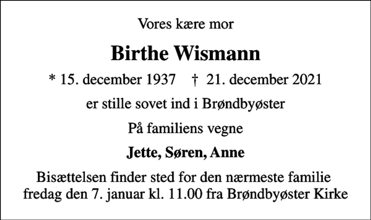<p>Vores kære mor<br />Birthe Wismann<br />* 15. december 1937 ✝ 21. december 2021<br />er stille sovet ind i Brøndbyøster<br />På familiens vegne<br />Jette, Søren, Anne<br />Bisættelsen finder sted for den nærmeste familie fredag den 7. januar kl. 11.00 fra Brøndbyøster Kirke</p>