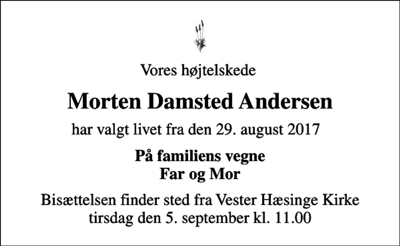<p>Vores højtelskede<br />Morten Damsted Andersen<br />har valgt livet fra den 29. august 2017<br />På familiens vegne Far og Mor<br />Bisættelsen finder sted fra Vester Hæsinge Kirke tirsdag den 5. september kl. 11.00</p>