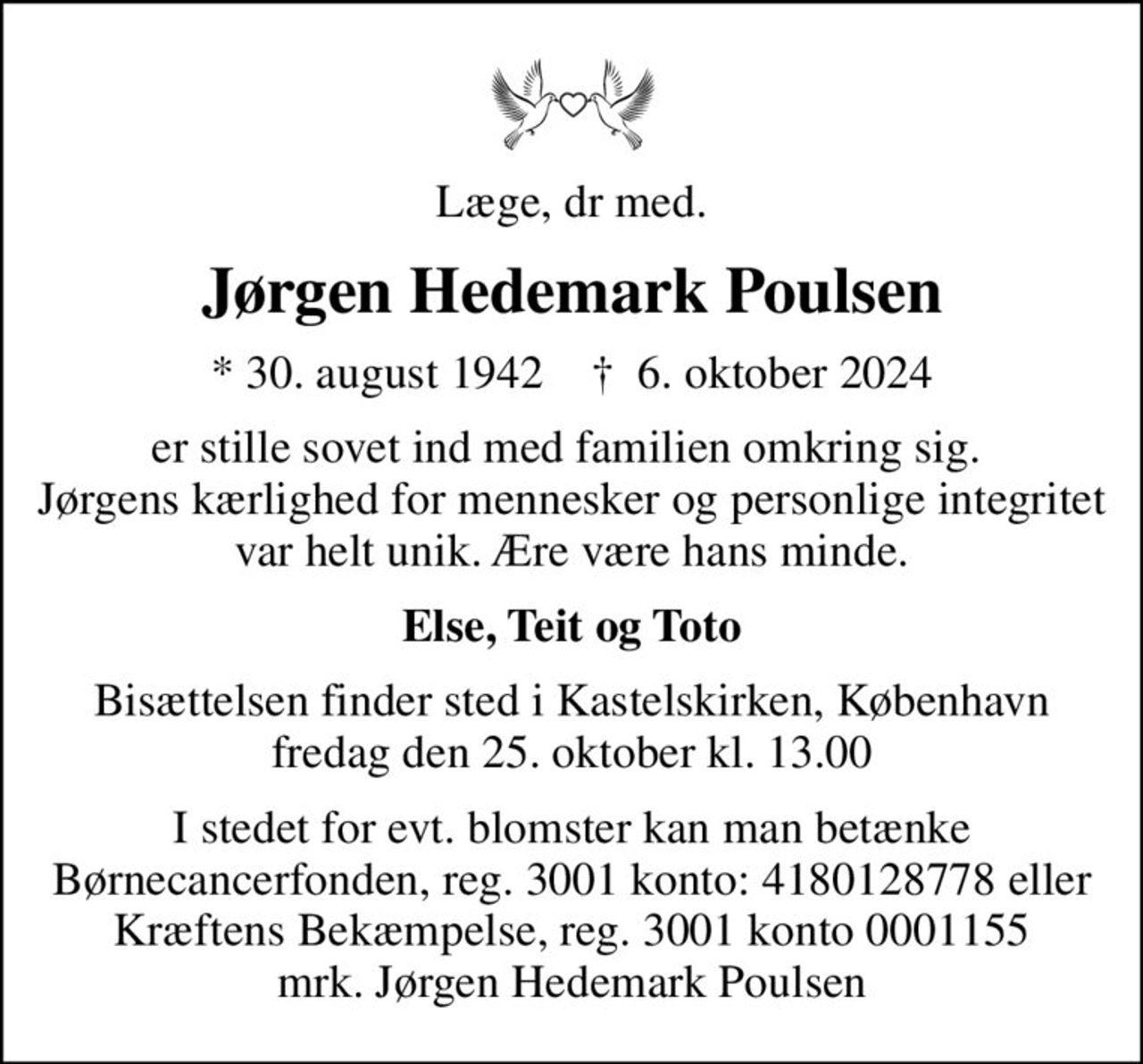 Læge, dr med.
Jørgen Hedemark Poulsen
* 30. august 1942    ✝ 6. oktober 2024
er stille sovet ind med familien omkring sig.  Jørgens kærlighed for mennesker og personlige integritet var helt unik. Ære være hans minde.
Else, Teit og Toto
Bisættelsen finder sted i Kastelskirken, København  fredag den 25. oktober kl. 13.00 
I stedet for evt. blomster kan man betænke Børnecancerfonden, reg. 3001 konto: 4180128778 eller Kræftens Bekæmpelse, reg. 3001 konto 0001155 mrk. Jørgen Hedemark Poulsen
I stedet for evt. blomster kan man betænke
					Børnecancerfonden reg.3001konto:4180128778mrk. Jørgen Hedemark
					Poulsen