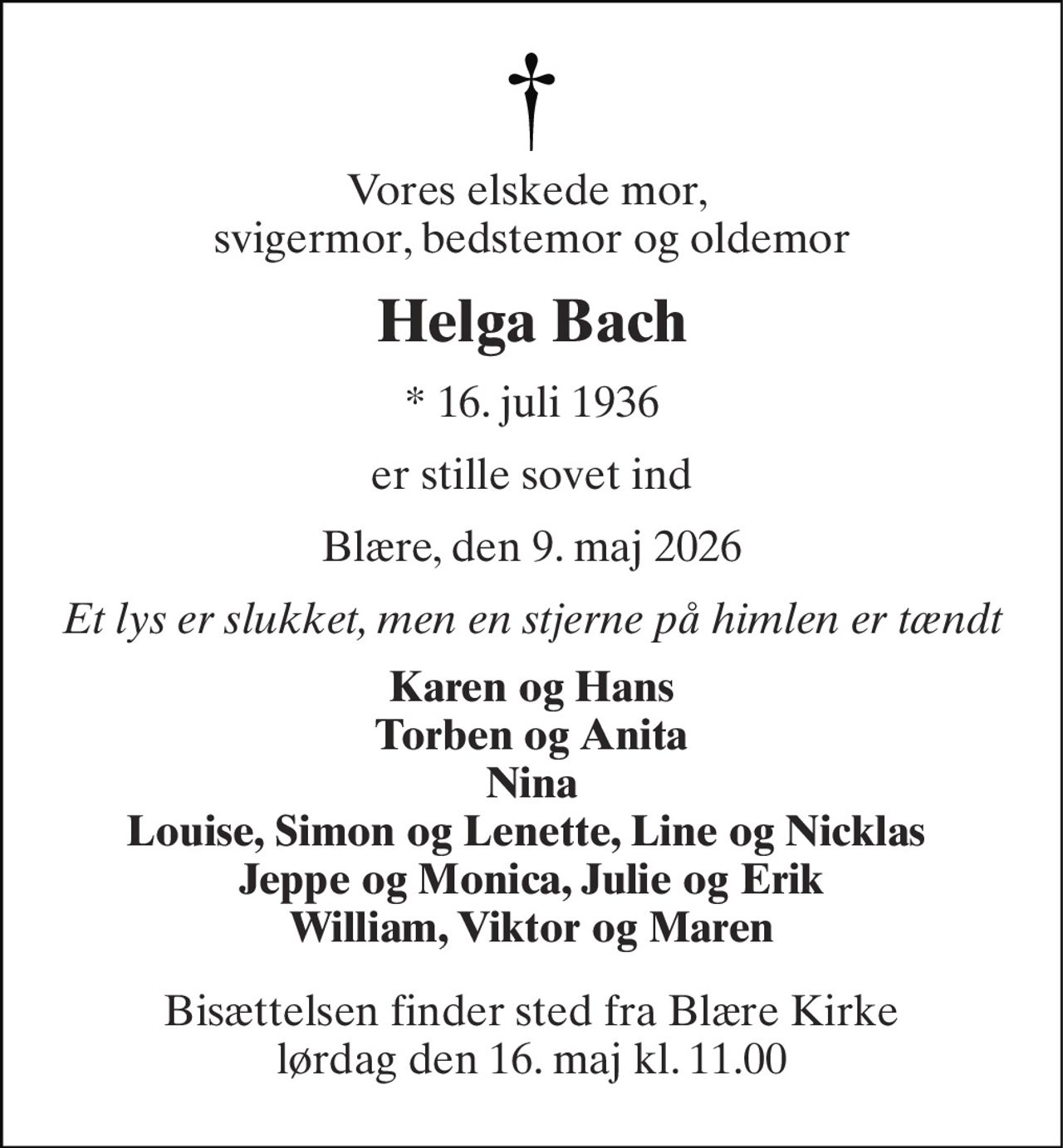Vores elskede mor,  svigermor, bedstemor og oldemor 
Helga Bach 
* 16. juli 1936 
er stille sovet ind 
Blære, den 9. maj 2026 
Et lys er slukket, men en stjerne på himlen er tændt 
Karen og Hans Torben og Anita Nina Louise, Simon og Lenette, Line og Nicklas  Jeppe og Monica, Julie og Erik William, Viktor og Maren 
Bisættelsen finder sted fra Blære Kirke lørdag den 16. maj kl. 11.00