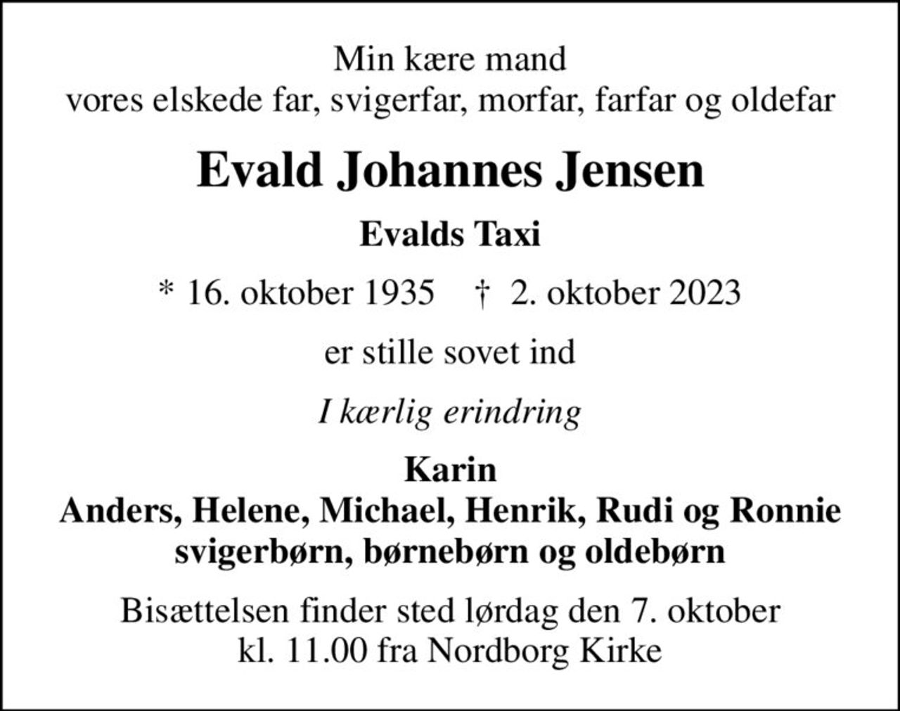 Min kære mand vores elskede far, svigerfar, morfar, farfar og oldefar
Evald Johannes Jensen
Evalds Taxi
* 16. oktober 1935    ✝ 2. oktober 2023
er stille sovet ind
I kærlig erindring
Karin Anders, Helene, Michael, Henrik, Rudi og Ronnie svigerbørn, børnebørn og oldebørn
Bisættelsen finder sted lørdag den 7. oktober kl. 11.00 fra Nordborg Kirke