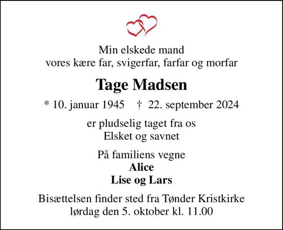 Min elskede mand vores kære far, svigerfar, farfar og morfar
Tage Madsen
* 10. januar 1945    &#x271d; 22. september 2024
er pludselig taget fra os Elsket og savnet
På familiens vegne <b>Alice Lise og Lars</b>
Bisættelsen finder sted fra Tønder Kristkirke  lørdag den 5. oktober kl. 11.00