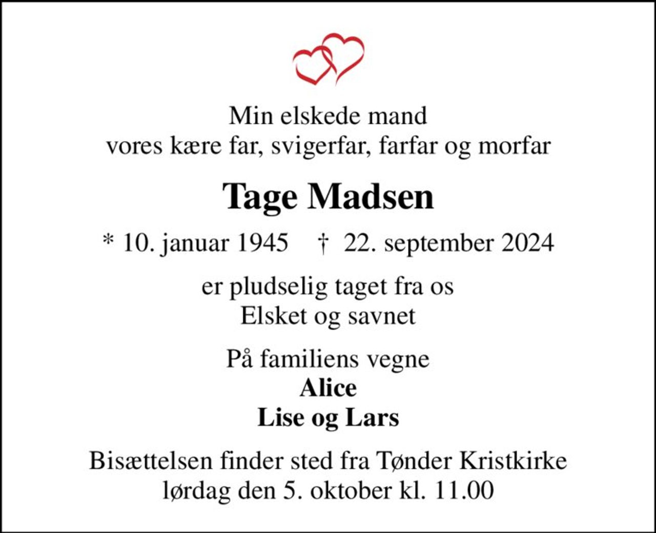 Min elskede mand vores kære far, svigerfar, farfar og morfar
Tage Madsen
* 10. januar 1945    ✝ 22. september 2024
er pludselig taget fra os Elsket og savnet
På familiens vegne <b>Alice Lise og Lars</b>
Bisættelsen finder sted fra Tønder Kristkirke  lørdag den 5. oktober kl. 11.00