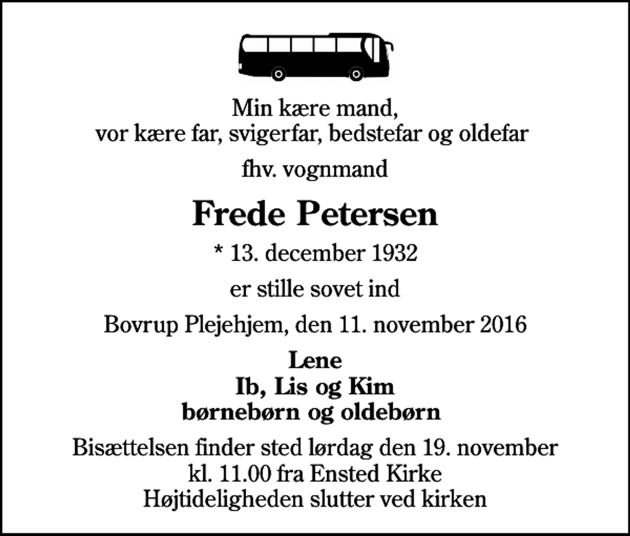 <p>Min kære mand, vor kære far, svigerfar, bedstefar og oldefar<br />fhv. vognmand<br />Frede Petersen<br />* 13. december 1932<br />er stille sovet ind<br />Bovrup Plejehjem, den 11. november 2016<br />Lene Ib, Lis og Kim børnebørn og oldebørn<br />Bisættelsen finder sted lørdag den 19. november kl. 11.00 fra Ensted Kirke Højtideligheden slutter ved kirken</p>