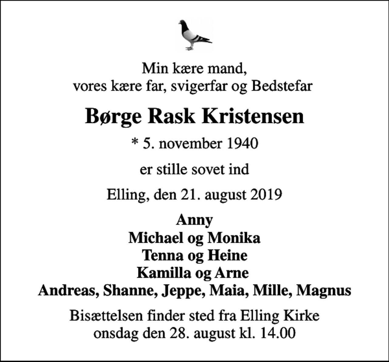 <p>Min kære mand, vores kære far, svigerfar og Bedstefar<br />Børge Rask Kristensen<br />* 5. november 1940<br />er stille sovet ind<br />Elling, den 21. august 2019<br />Anny Michael og Monika Tenna og Heine Kamilla og Arne Andreas, Shanne, Jeppe, Maia, Mille, Magnus<br />Bisættelsen finder sted fra Elling Kirke onsdag den 28. august kl. 14.00</p>