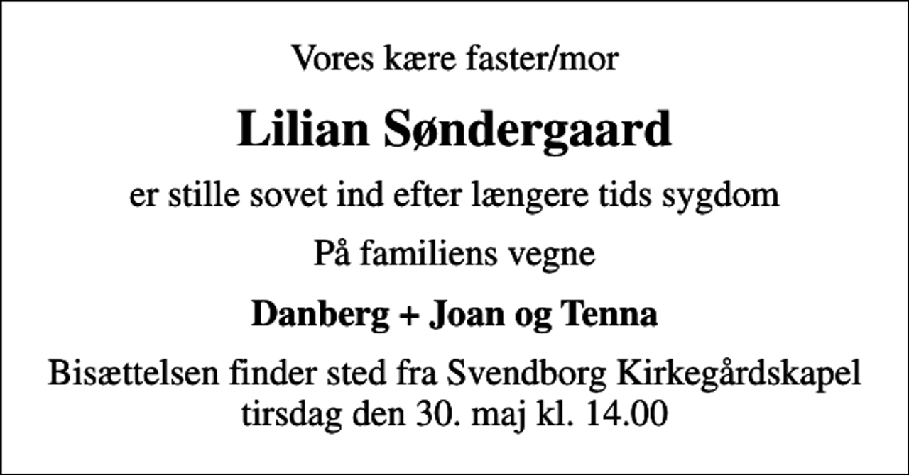 <p>Vores kære faster/mor<br />Lilian Søndergaard<br />er stille sovet ind efter længere tids sygdom<br />På familiens vegne<br />Danberg + Joan og Tenna<br />Bisættelsen finder sted fra Svendborg Kirkegårdskapel tirsdag den 30. maj kl. 14.00</p>