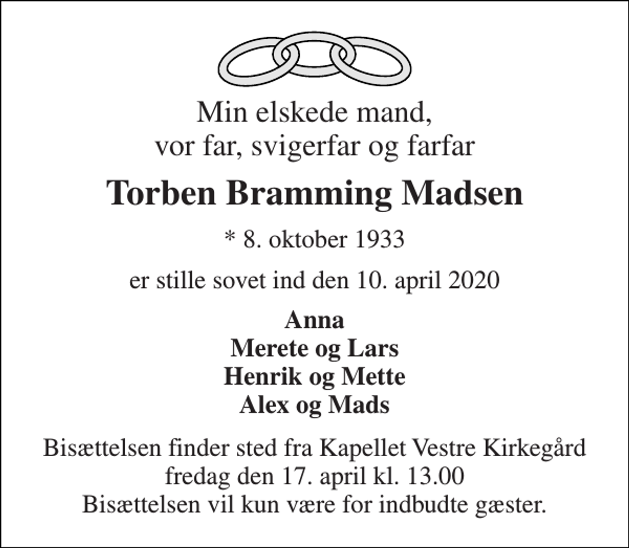 <p>Min elskede mand, vor far, svigerfar og farfar<br />Torben Bramming Madsen<br />★ 8. oktober 1933<br />er stille sovet ind den 10. april 2020<br />Anna Merete og Lars Henrik og Mette Alex og Mads<br />Bisættelsen finder sted fra Kapellet Vestre Kirkegård fredag den 17. april kl. 13.00 Bisættelsen vil kun være for indbudte gæster.</p>