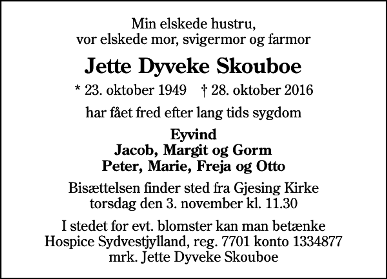 <p>Min elskede hustru, vor elskede mor, svigermor og farmor<br />Jette Dyveke Skouboe<br />* 23. oktober 1949 ✝ 28. oktober 2016<br />har fået fred efter lang tids sygdom<br />Eyvind Jacob, Margit og Gorm Peter, Marie, Freja og Otto<br />Bisættelsen finder sted fra Gjesing Kirke torsdag den 3. november kl. 11.30<br />I stedet for evt. blomster kan man betænke<br />Hospice Sydvestjylland Reg.7701konto1334877mrk. Jette Dyveke<br />Skouboe</p>