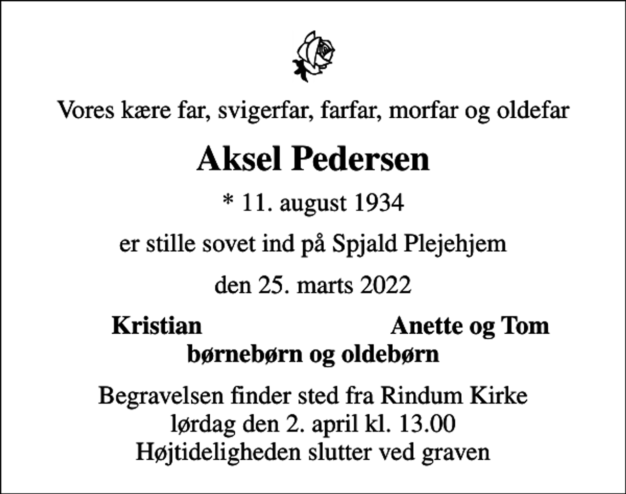 <p>Vores kære far, svigerfar, farfar, morfar og oldefar<br />Aksel Pedersen<br />* 11. august 1934<br />er stille sovet ind på Spjald Plejehjem<br />den 25. marts 2022<br />Kristian<br />Anette og Tom<br />Begravelsen finder sted fra Rindum Kirke lørdag den 2. april kl. 13.00 Højtideligheden slutter ved graven</p>
