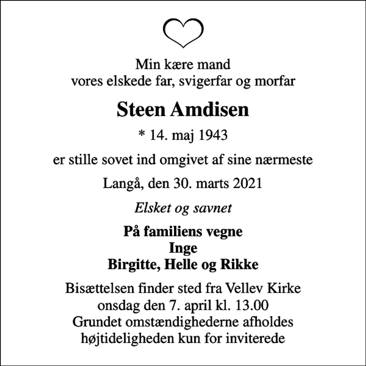 <p>Min kære mand vores elskede far, svigerfar og morfar<br />Steen Amdisen<br />* 14. maj 1943<br />er stille sovet ind omgivet af sine nærmeste<br />Langå, den 30. marts 2021<br />Elsket og savnet<br />På familiens vegne Inge Birgitte, Helle og Rikke<br />Bisættelsen finder sted fra Vellev Kirke onsdag den 7. april kl. 13.00 Grundet omstændighederne afholdes højtideligheden kun for inviterede</p>