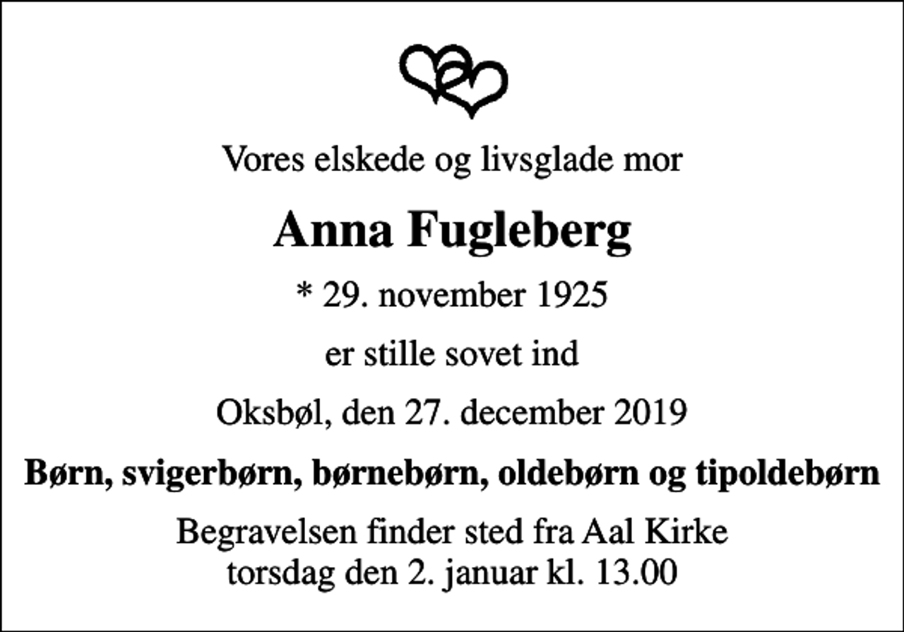 <p>Vores elskede og livsglade mor<br />Anna Fugleberg<br />* 29. november 1925<br />er stille sovet ind<br />Oksbøl, den 27. december 2019<br />Børn, svigerbørn, børnebørn, oldebørn og tipoldebørn<br />Begravelsen finder sted fra Aal Kirke torsdag den 2. januar kl. 13.00</p>