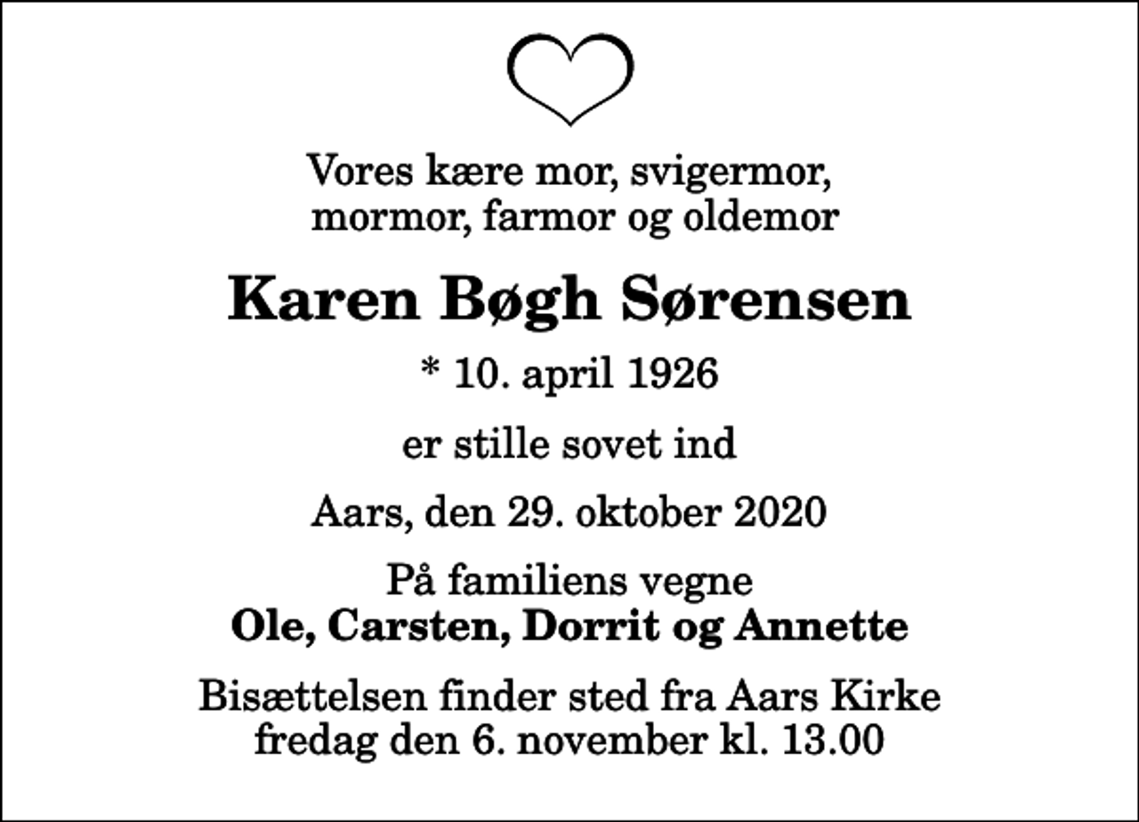 <p>Vores kære mor, svigermor, mormor, farmor og oldemor<br />Karen Bøgh Sørensen<br />* 10. april 1926<br />er stille sovet ind<br />Aars, den 29. oktober 2020<br />På familiens vegne<br />Ole, Carsten, Dorrit og Annette<br />Bisættelsen finder sted fra Aars Kirke fredag den 6. november kl. 13.00</p>