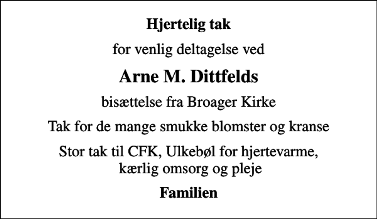 <p>Hjertelig tak<br />for venlig deltagelse ved<br />Arne M. Dittfelds<br />bisættelse fra Broager Kirke<br />Tak for de mange smukke blomster og kranse<br />Stor tak til CFK, Ulkebøl for hjertevarme, kærlig omsorg og pleje<br />Familien</p>