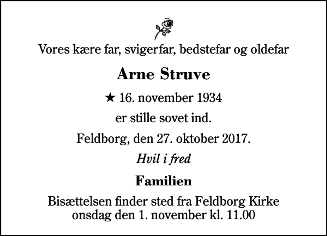 <p>Vores kære far, svigerfar, bedstefar og oldefar<br />Arne Struve<br />* 16. november 1934<br />er stille sovet ind.<br />Feldborg, den 27. oktober 2017.<br />Hvil i fred<br />Familien<br />Bisættelsen finder sted fra Feldborg Kirke onsdag den 1. november kl. 11.00</p>