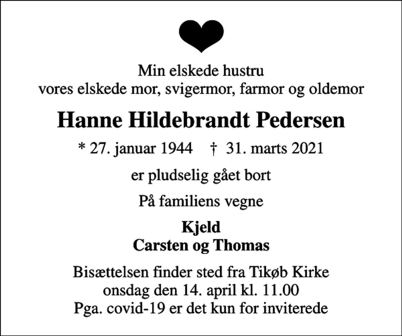 <p>Min elskede hustru vores elskede mor, svigermor, farmor og oldemor<br />Hanne Hildebrandt Pedersen<br />* 27. januar 1944 ✝ 31. marts 2021<br />er pludselig gået bort<br />På familiens vegne<br />Kjeld Carsten og Thomas<br />Bisættelsen finder sted fra Tikøb Kirke onsdag den 14. april kl. 11.00 Pga. covid-19 er det kun for inviterede</p>