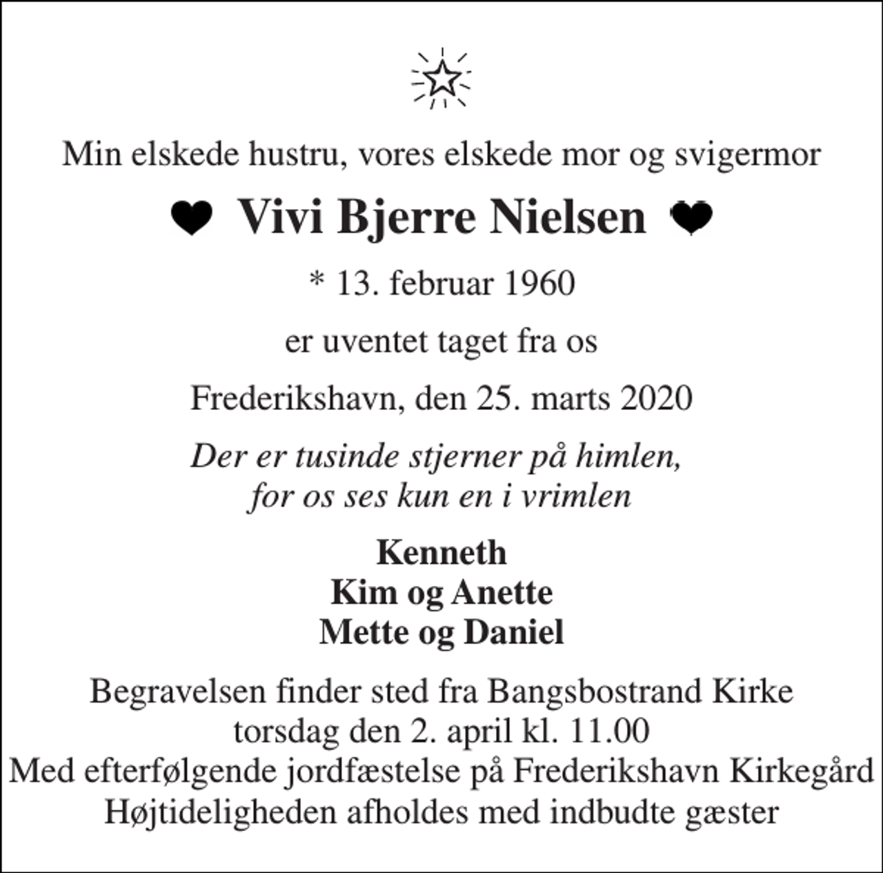 <p>Min elskede hustru, vores elskede mor og svigermor<br />Vivi Bjerre Nielsen<br />*​ 13. februar 1960<br />er uventet taget fra os<br />Frederikshavn, den 25. marts 2020<br />Der er tusinde stjerner på himlen, for os ses kun en i vrimlen<br />Kenneth Kim og Anette Mette og Daniel<br />Begravelsen finder sted fra Bangsbostrand Kirke torsdag den 2. april kl. 11.00 Med efterfølgende jordfæstelse på Frederikshavn Kirkegård Højtideligheden afholdes med indbudte gæster</p>