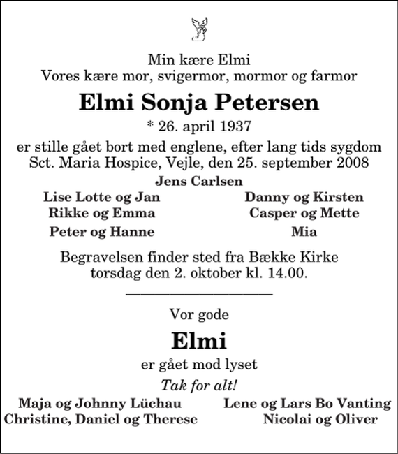 <p>Min kære Elmi Vores kære mor, svigermor, mormor og farmor<br />Elmi Sonja Petersen<br />* 26. april 1937<br />er stille gået bort med englene, efter lang tids sygdom Sct. Maria Hospice, Vejle, den 25. september 2008<br />Jens Carlsen<br />Lise Lotte og Jan<br />Danny og Kirsten<br />Rikke og Emma<br />Casper og Mette<br />Peter og Hanne<br />Mia<br />Begravelsen finder sted fra Bække Kirke torsdag den 2. oktober kl. 14.00<br />Vor gode<br />Elmi<br />er gået mod lyset<br />Tak for alt!<br />Maja og Johnny Lüchau Lene og Lars Bo Vanting Christine, Daniel og Therese Nicolai og Oliver</p>