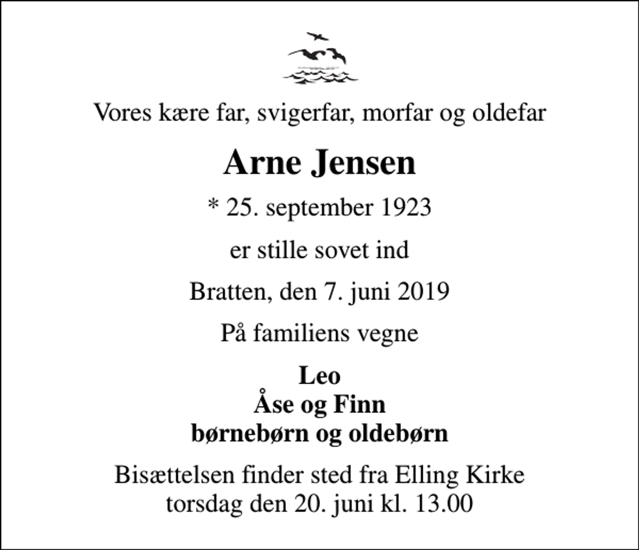 <p>Vores kære far, svigerfar, morfar og oldefar<br />Arne Jensen<br />* 25. september 1923<br />er stille sovet ind<br />Bratten, den 7. juni 2019<br />På familiens vegne<br />Leo Åse og Finn børnebørn og oldebørn<br />Bisættelsen finder sted fra Elling Kirke torsdag den 20. juni kl. 13.00</p>