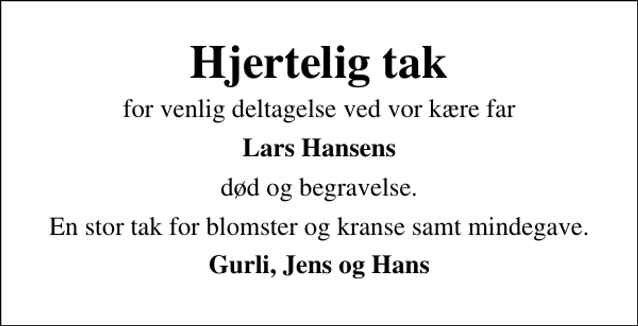 <p>Hjertelig tak<br />for venlig deltagelse ved vor kære far<br />Lars Hansens<br />død og begravelse.<br />En stor tak for blomster og kranse samt mindegave.<br />Gurli, Jens og Hans</p>