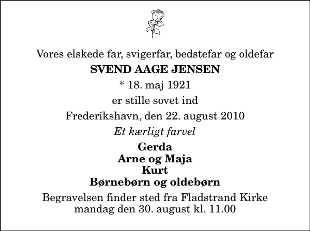 <p>Vores elskede far, svigerfar, bedstefar og oldefar<br />Svend Aage Jensen<br />* 18. maj 1921<br />er stille sovet ind<br />Frederikshavn, den 22. august 2010<br />Et kærligt farvel<br />Gerda Arne og Maja Kurt Børnebørn og oldebørn<br />Begravelsen finder sted fra Fladstrand Kirke mandag den 30. august kl. 11.00</p>