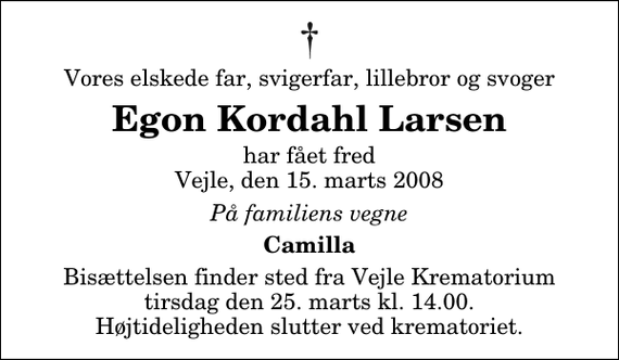 <p>Vores elskede far, svigerfar, lillebror og svoger<br />Egon Kordahl Larsen<br />har fået fred Vejle, den 15. marts 2008<br />På familiens vegne<br />Camilla<br />Bisættelsen finder sted fra Skovkapellet tirsdag den 25. marts kl. 14.00 Højtideligheden slutter ved krematoriet.</p>