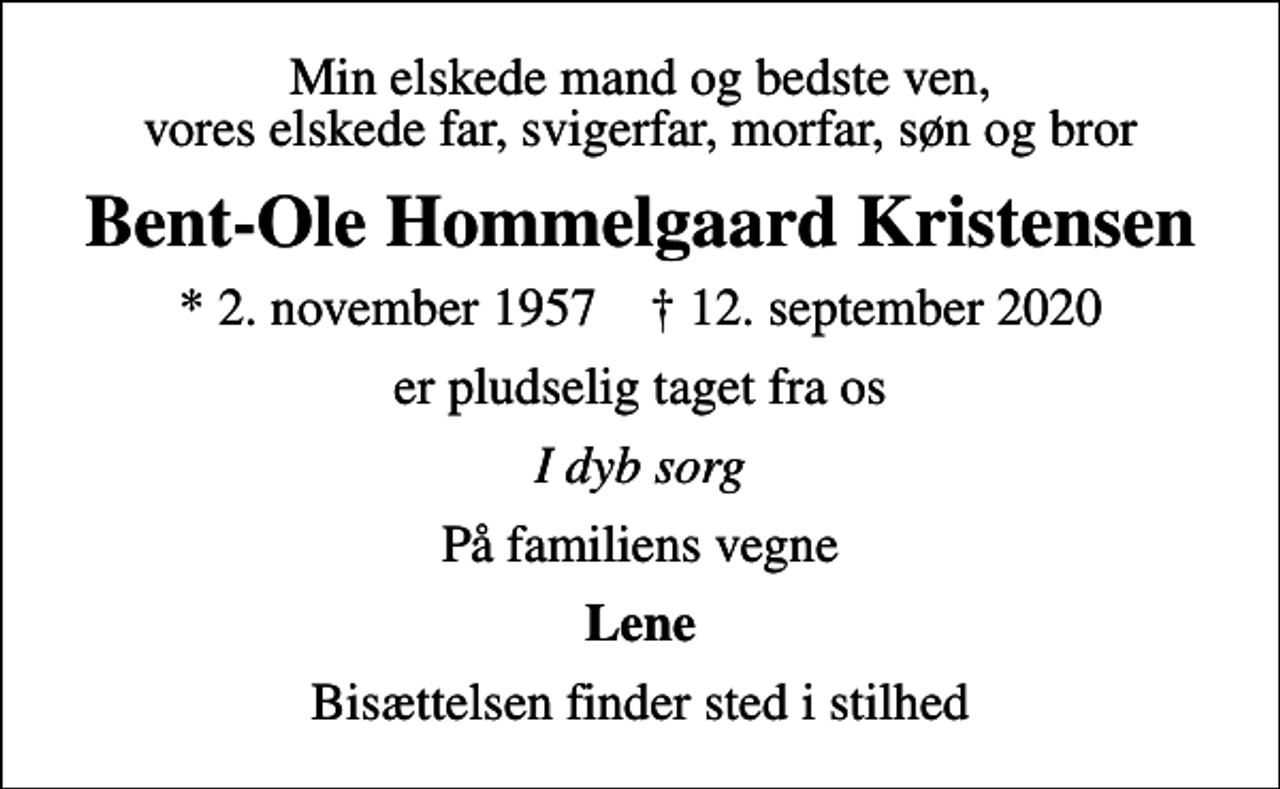 <p>Min elskede mand og bedste ven, vores elskede far, svigerfar, morfar, søn og bror<br />Bent-Ole Hommelgaard Kristensen<br />* 2. november 1957 ✝ 12. september 2020<br />er pludselig taget fra os<br />I dyb sorg<br />På familiens vegne<br />Lene<br />Bisættelsen finder sted i stilhed</p>