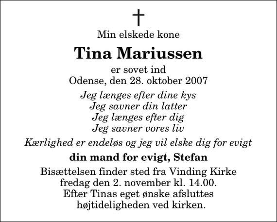 <p>Min elskede kone<br />Tina Mariussen<br />er sovet ind Odense, den 28. oktober 2007<br />Jeg længes efter dine kys Jeg savner din latter Jeg længes efter dig Jeg savner vores liv<br />Kærlighed er endeløs og jeg vil elske dig for evigt<br />din mand for evigt, Stefan<br />Bisættelsen finder sted fra Vinding Kirke fredag den 2. november kl. 14.00 Efter Tinas eget ønske afsluttes højtideligheden ved kirken.</p>