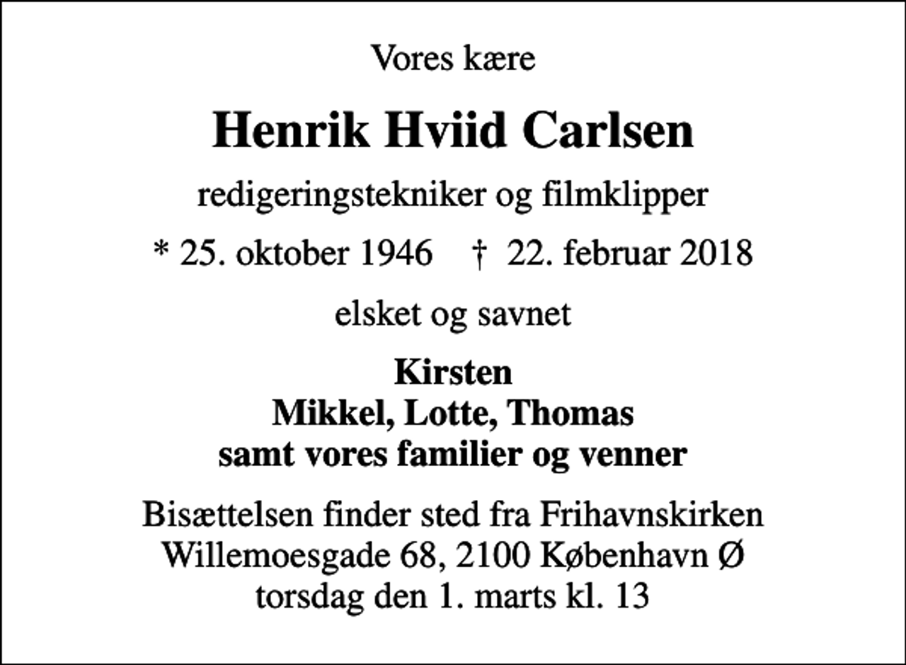 <p>Vores kære<br />Henrik Hviid Carlsen<br />redigeringstekniker og filmklipper<br />* 25. oktober 1946 ✝ 22. februar 2018<br />elsket og savnet<br />Kirsten Mikkel, Lotte, Thomas samt vores familier og venner<br />Bisættelsen finder sted fra Frihavnskirken Willemoesgade 68, 2100 København Ø torsdag den 1. marts kl. 13</p>