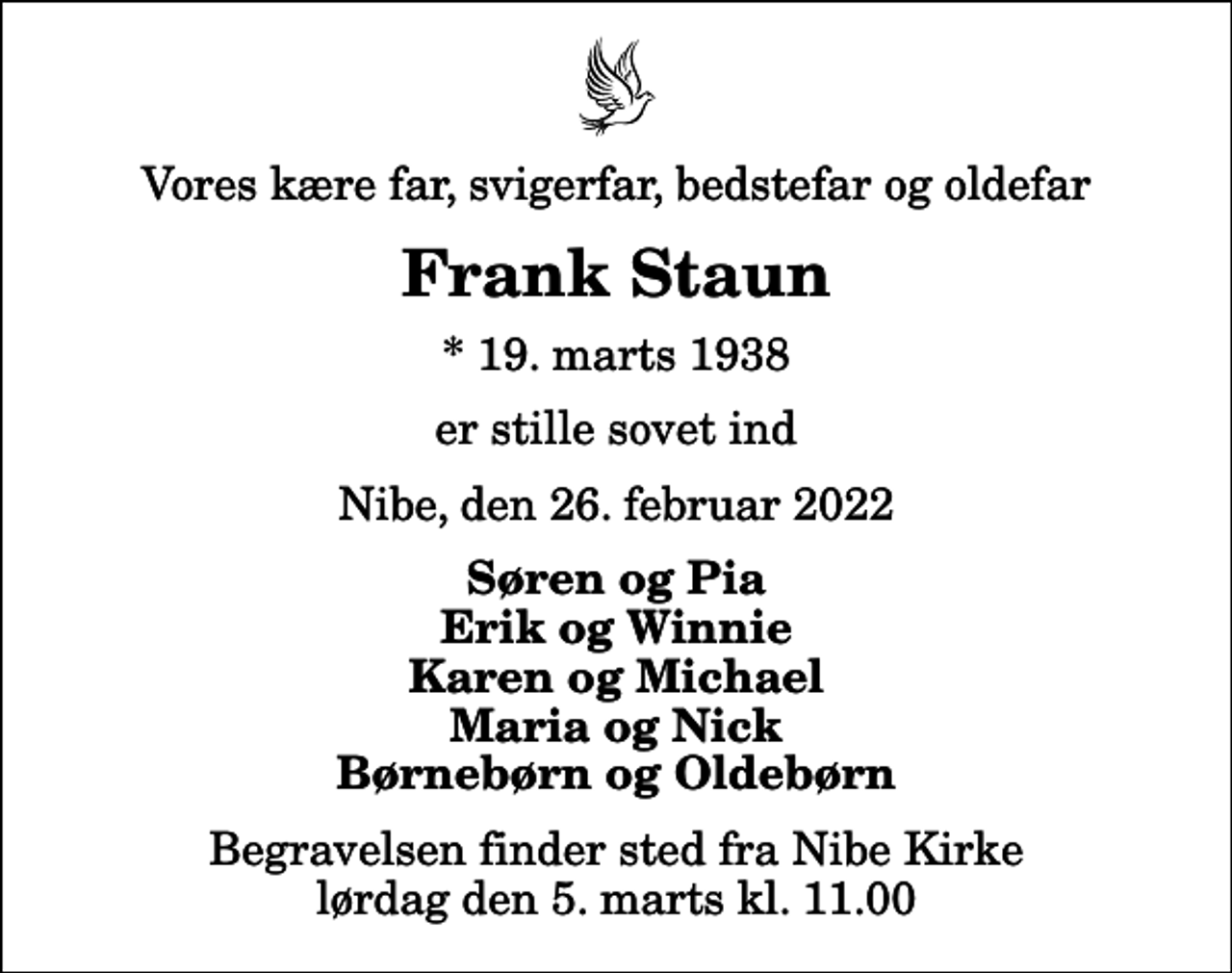 <p>Vores kære far, svigerfar, bedstefar og oldefar<br />Frank Staun<br />* 19. marts 1938<br />er stille sovet ind<br />Nibe, den 26. februar 2022<br />Søren og Pia Erik og Winnie Karen og Michael Maria og Nick Børnebørn og Oldebørn<br />Begravelsen finder sted fra Nibe Kirke lørdag den 5. marts kl. 11.00</p>