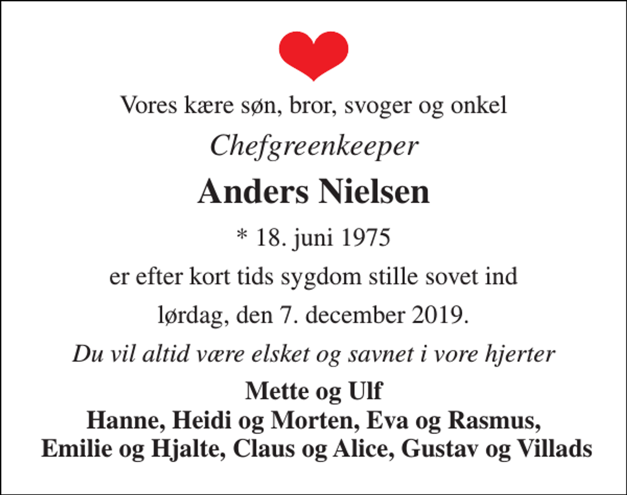 <p>Vores kære søn, bror, svoger og onkel<br />Chefgreenkeeper<br />Anders Nielsen<br />*​ 18. juni 1975<br />er efter kort tids sygdom stille sovet ind<br />lørdag, den 7. december 2019.<br />Du vil altid være elsket og savnet i vore hjerter<br />Mette og Ulf Hanne, Heidi og Morten, Eva og Rasmus, Emilie og Hjalte, Claus og Alice, Gustav og Villads</p>
