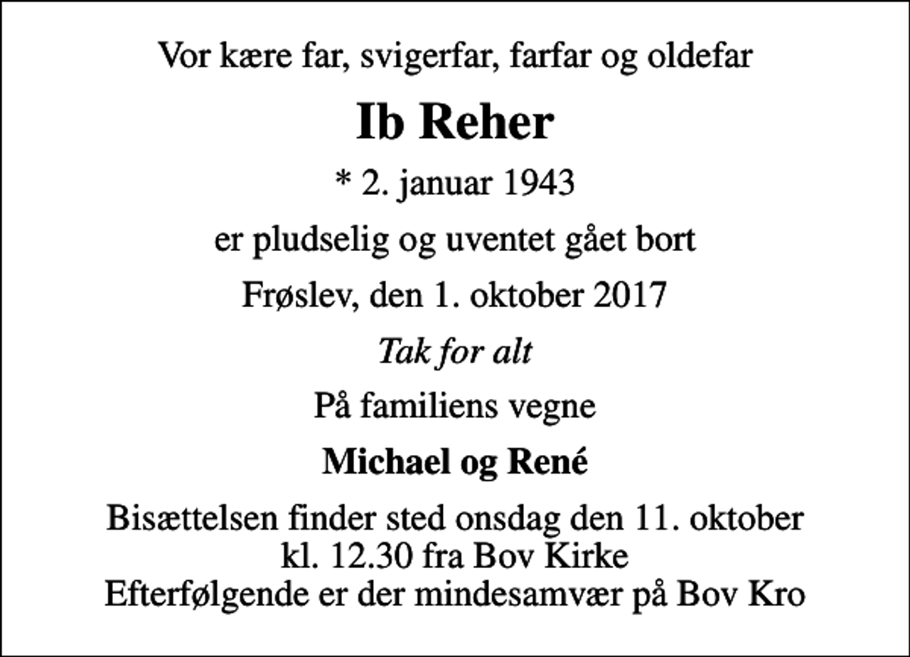 <p>Vor kære far, svigerfar, farfar og oldefar<br />Ib Reher<br />* 2. januar 1943<br />er pludselig og uventet gået bort<br />Frøslev, den 1. oktober 2017<br />Tak for alt<br />På familiens vegne<br />Michael og René<br />Bisættelsen finder sted onsdag den 11. oktober kl. 12.30 fra Bov Kirke Efterfølgende er der mindesamvær på Bov Kro</p>