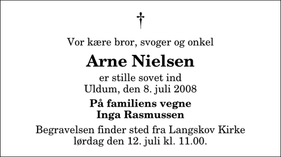 <p>Vor kære bror, svoger og onkel<br />Arne Nielsen<br />er stille sovet ind Uldum, den 8. juli 2008<br />På familiens vegne Inga Rasmussen<br />Begravelsen finder sted fra Langskov Kirke lørdag den 12. juli kl. 11.00</p>