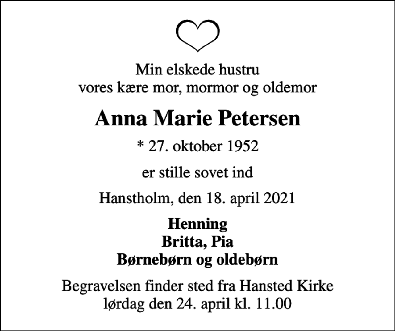 <p>Min elskede hustru vores kære mor, mormor og oldemor<br />Anna Marie Petersen<br />* 27. oktober 1952<br />er stille sovet ind<br />Hanstholm, den 18. april 2021<br />Henning Britta, Pia Børnebørn og oldebørn<br />Begravelsen finder sted fra Hansted Kirke lørdag den 24. april kl. 11.00</p>