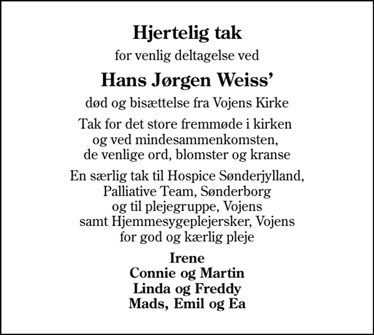 <p>Hjertelig tak<br />for venlig deltagelse ved<br />Hans Jørgen Weiss<br />død og bisættelse fra Vojens Kirke<br />Tak for det store fremmøde i kirken og ved mindesammenkomsten, de venlige ord, blomster og kranse<br />En særlig tak til Hospice Sønderjylland, Palliative Team, Sønderborg og til plejegruppe, Vojens samt Hjemmesygeplejersker, Vojens for god og kærlig pleje<br />Irene Connie og Martin Linda og Freddy Mads, Emil og Ea</p>