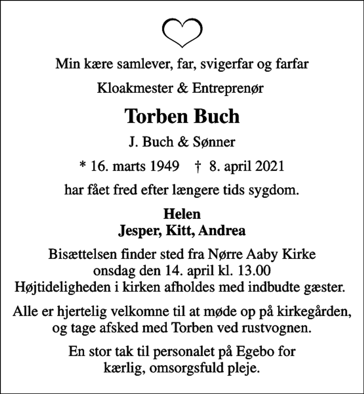 <p>Min kære samlever, far, svigerfar og farfar<br />Kloakmester &amp; Entreprenør<br />Torben Buch<br />J. Buch &amp; Sønner<br />* 16. marts 1949 ✝ 8. april 2021<br />har fået fred efter længere tids sygdom.<br />Helen Jesper, Kitt, Andrea<br />Bisættelsen finder sted fra Nørre Aaby Kirke onsdag den 14. april kl. 13.00 Højtideligheden i kirken afholdes med indbudte gæster.<br />Alle er hjertelig velkomne til at møde op på kirkegården, og tage afsked med Torben ved rustvognen.<br />En stor tak til personalet på Egebo for kærlig, omsorgsfuld pleje.</p>