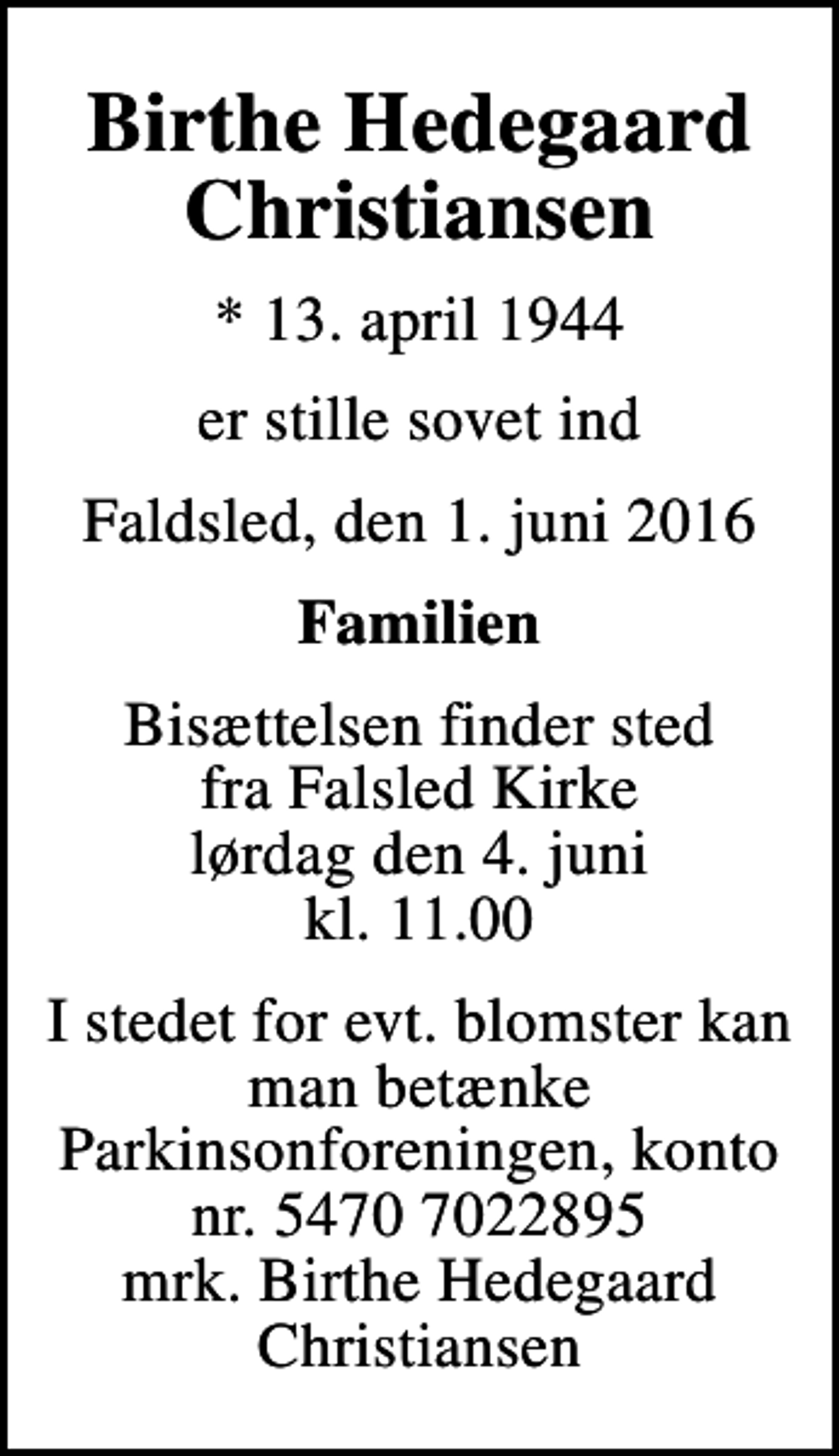 <p>Birthe Hedegaard Christiansen<br />* 13. april 1944<br />er stille sovet ind<br />Faldsled, den 1. juni 2016<br />Familien<br />Bisættelsen finder sted fra Falsled Kirke lørdag den 4. juni kl. 11.00<br />I stedet for evt. blomster kan man betænke<br />Parkinsonforeningen kontonr.54707022895mrk. Birthe Hedegaard<br />Christiansen</p>