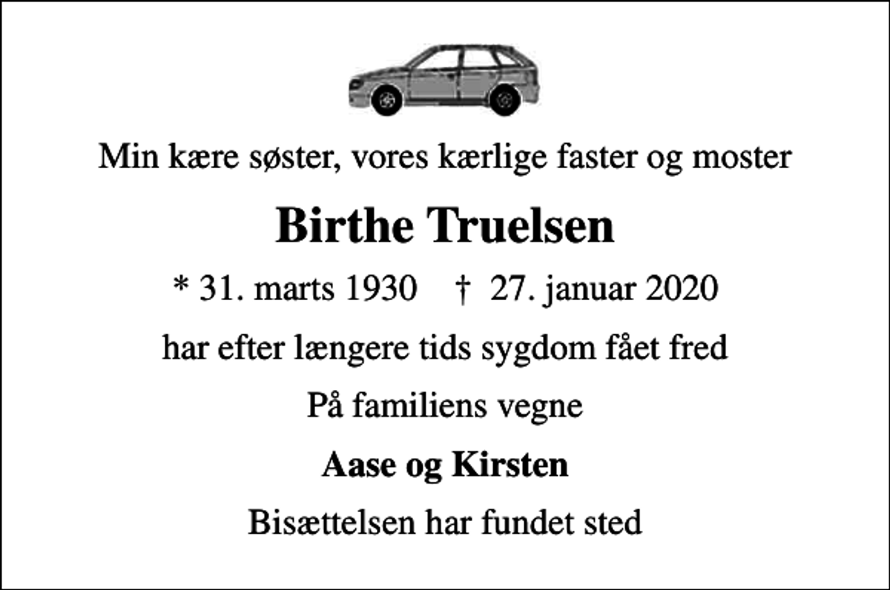 <p>Min kære søster, vores kærlige faster og moster<br />Birthe Truelsen<br />* 31. marts 1930 ✝ 27. januar 2020<br />har efter længere tids sygdom fået fred<br />På familiens vegne<br />Aase og Kirsten<br />Bisættelsen har fundet sted</p>