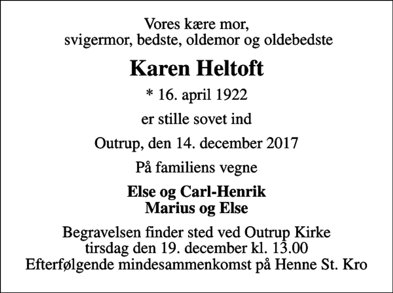 <p>Vores kære mor, svigermor, bedste, oldemor og oldebedste<br />Karen Heltoft<br />* 16. april 1922<br />er stille sovet ind<br />Outrup, den 14. december 2017<br />På familiens vegne<br />Else og Carl-Henrik Marius og Else<br />Begravelsen finder sted ved Outrup Kirke tirsdag den 19. december kl. 13.00 Efterfølgende mindesammenkomst på Henne St. Kro</p>