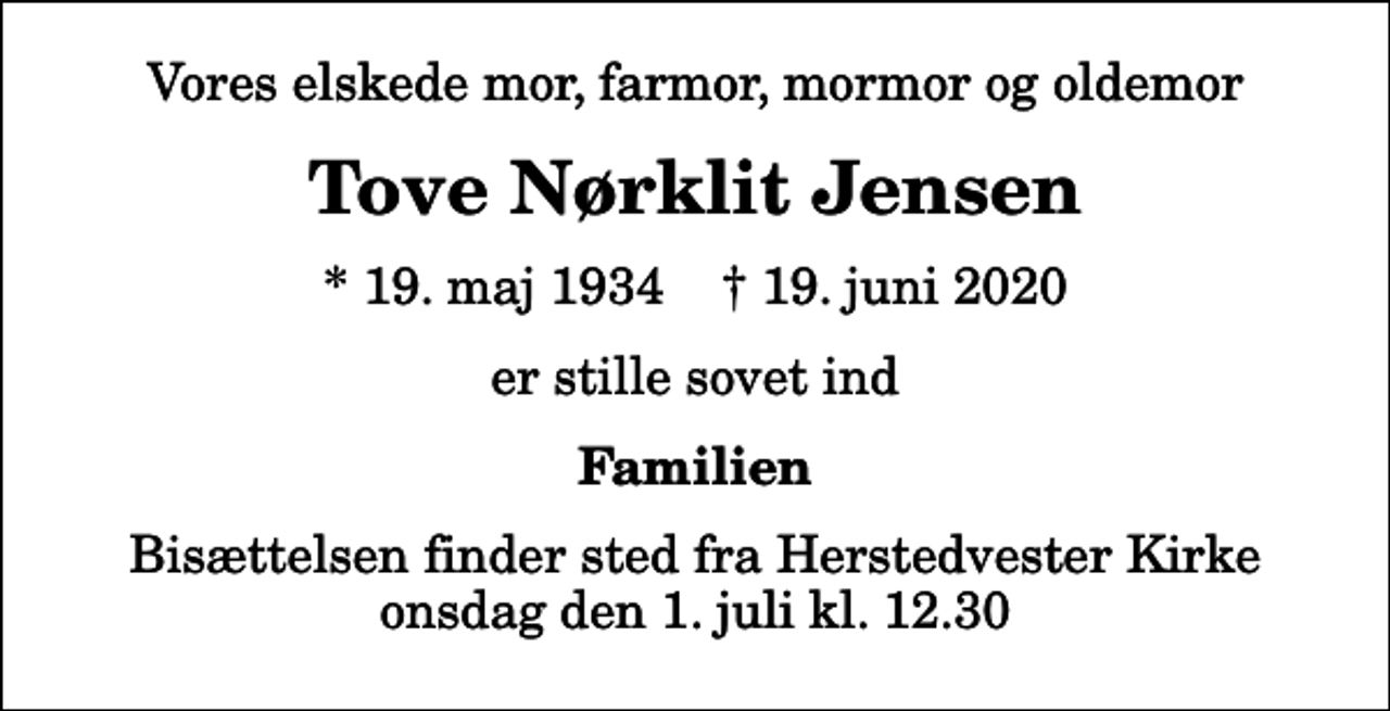 <p>Vores elskede mor, farmor, mormor og oldemor<br />Tove Nørklit Jensen<br />* 19. maj 1934 ✝ 19. juni 2020<br />er stille sovet ind<br />Familien<br />Bisættelsen finder sted fra Herstedvester Kirke onsdag den 1. juli kl. 12.30</p>