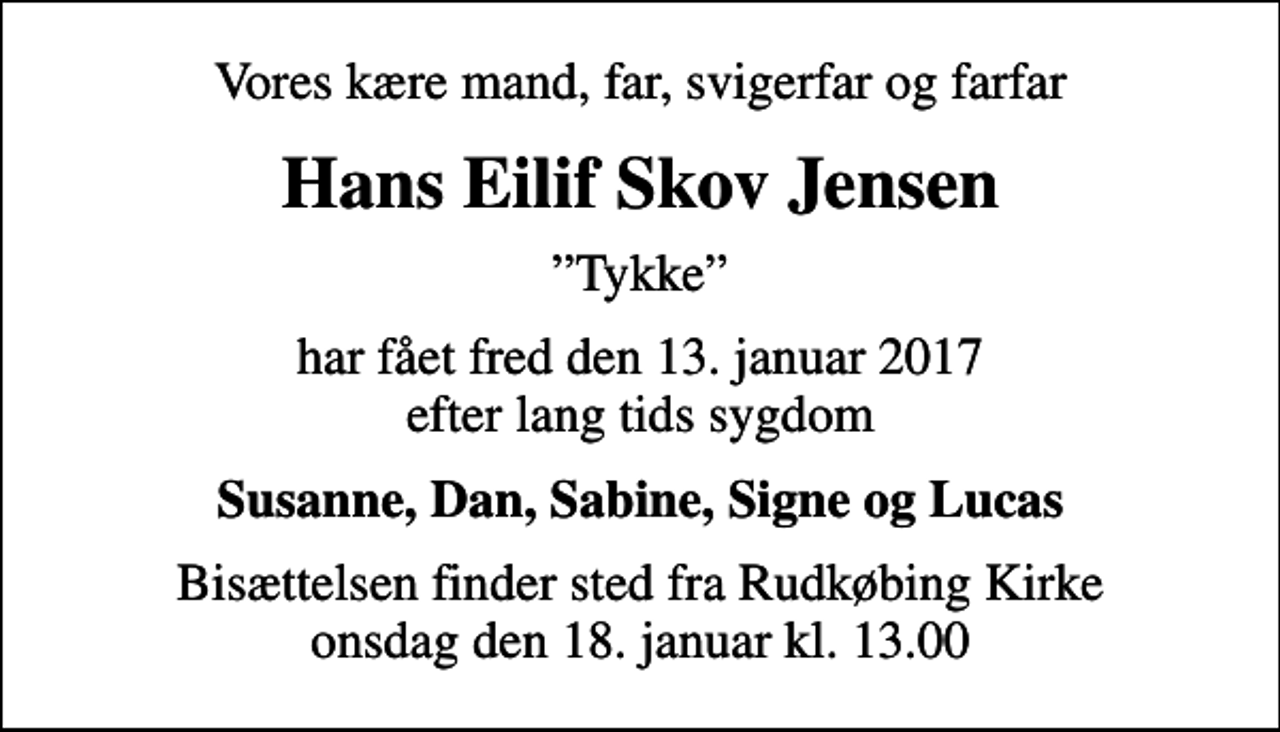 <p>Vores kære mand, far, svigerfar og farfar<br />Hans Eilif Skov Jensen<br />Tykke<br />har fået fred den 13. januar 2017 efter lang tids sygdom<br />Susanne, Dan, Sabine, Signe og Lucas<br />Bisættelsen finder sted fra Rudkøbing Kirke onsdag den 18. januar kl. 13.00</p>