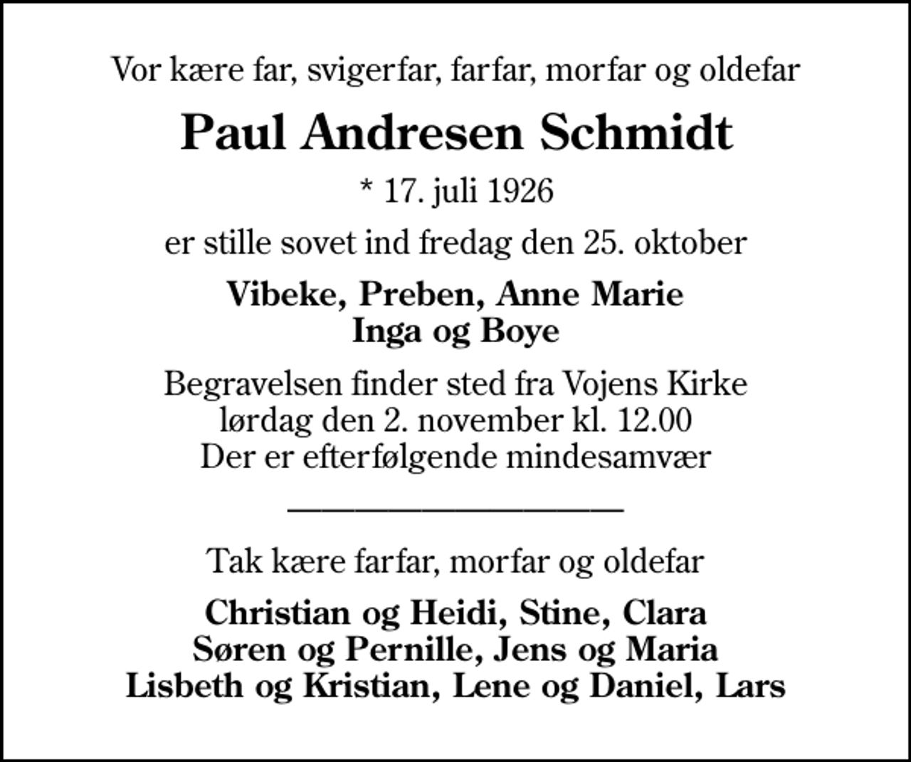 <p>Vor kære far, svigerfar, farfar, morfar og oldefar<br />Paul Andresen Schmidt<br />* 17. juli 1926<br />er stille sovet ind fredag den 25. oktober<br />Vibeke, Preben, Anne Marie Inga og Boye<br />Begravelsen finder sted fra Vojens Kirke lørdag den 2. november kl. 12.00 Der er efterfølgende mindesamvær<br />Tak kære farfar, morfar og oldefar<br />Christian og Heidi, Stine, Clara<br />Søren og Pernille, Jens og Maria Lisbeth og Kristian, Lene og Daniel, Lars</p>