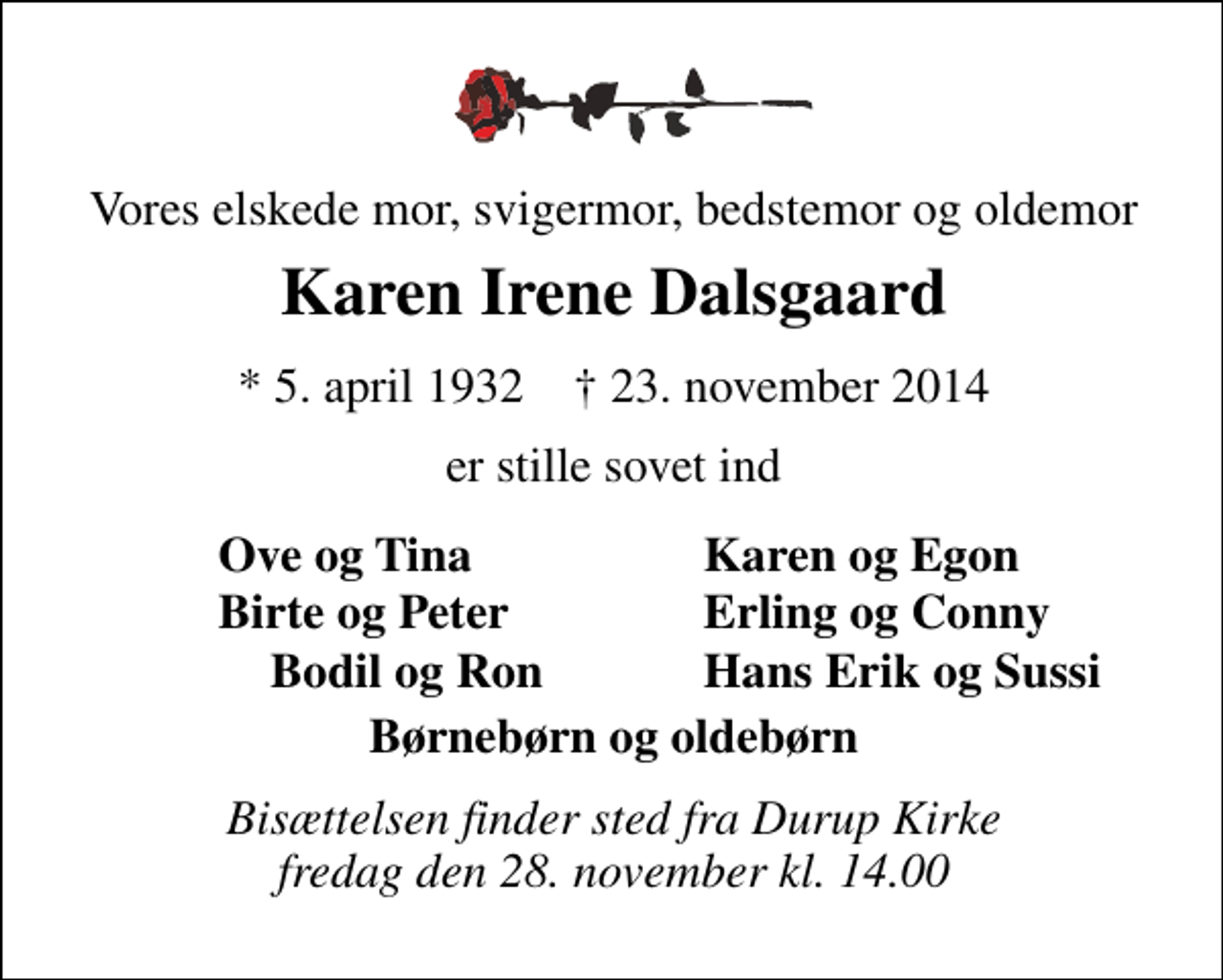 <p>Vores elskede mor, svigermor, bedstemor og oldemor<br />Karen Irene Dalsgaard<br />* 5. april 1932 ✝ 23. november 2014<br />er stille sovet ind<br />Ove og Tina<br />Karen og Egon<br />Birte og Peter<br />Erling og Conny<br />Bodil og Ron<br />Hans Erik og Sussi<br />Bisættelsen finder sted fra Durup Kirke fredag den 28. november kl. 14.00</p>
