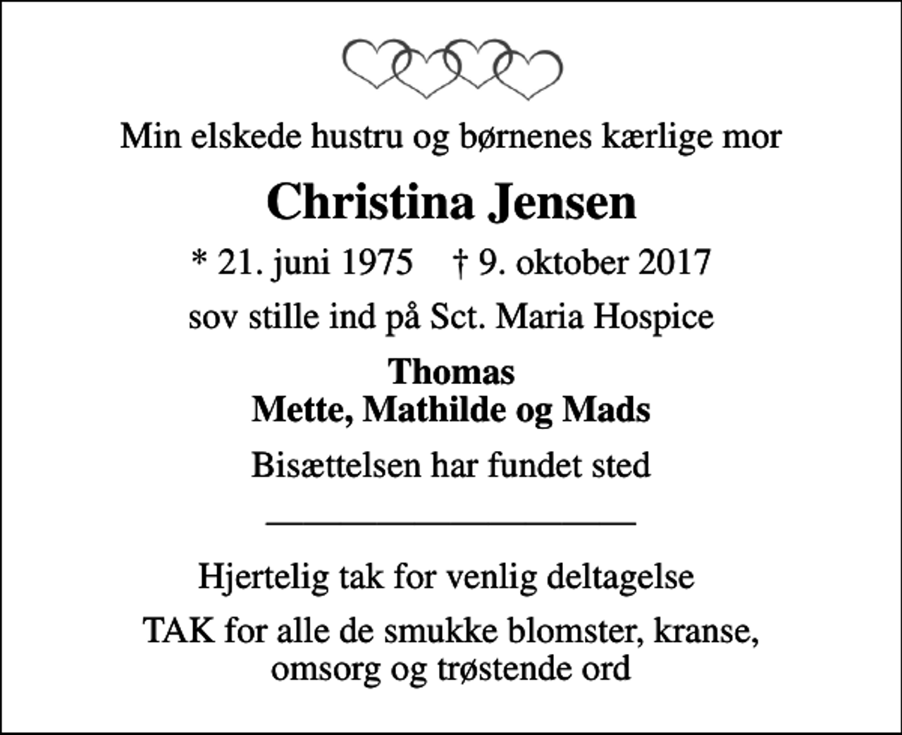 <p>Min elskede hustru og børnenes kærlige mor<br />Christina Jensen<br />* 21. juni 1975 ✝ 9. oktober 2017<br />sov stille ind på Sct. Maria Hospice<br />Thomas Mette, Mathilde og Mads<br />Bisættelsen har fundet sted<br />Hjertelig tak for venlig deltagelse<br />TAK for alle de smukke blomster, kranse, omsorg og trøstende ord</p>