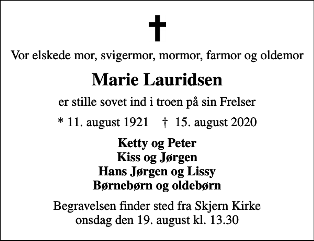 <p>Vor elskede mor, svigermor, mormor, farmor og oldemor<br />Marie Lauridsen<br />er stille sovet ind i troen på sin Frelser<br />* 11. august 1921 ✝ 15. august 2020<br />Ketty og Peter Kiss og Jørgen Hans Jørgen og Lissy Børnebørn og oldebørn<br />Begravelsen finder sted fra Skjern Kirke onsdag den 19. august kl. 13.30</p>