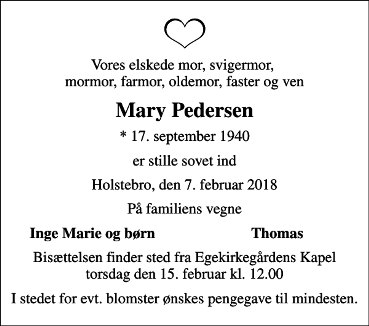<p>Vores elskede mor, svigermor, mormor, farmor, oldemor, faster og ven<br />Mary Pedersen<br />* 17. september 1940<br />er stille sovet ind<br />Holstebro, den 7. februar 2018<br />På familiens vegne<br />Inge Marie og børn<br />Thomas<br />Bisættelsen finder sted fra Egekirkegårdens Kapel torsdag den 15. februar kl. 12.00<br />I stedet for evt. blomster ønskes pengegave til mindesten.</p>