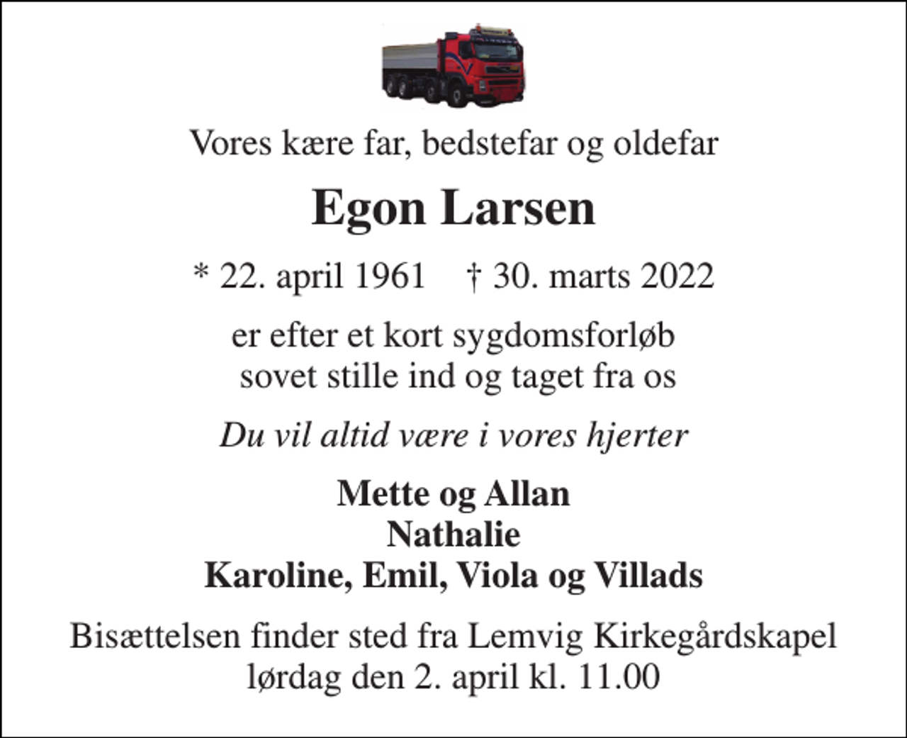 <p>Vores kære far, bedstefar og oldefar<br />Egon Larsen<br />* 22. april 1961 † 30. marts 2022<br />er efter et kort sygdomsforløb sovet stille ind og taget fra os<br />Du vil altid være i vores hjerter<br />Mette og Allan Nathalie Karoline, Emil, Viola og Villads<br />Bisættelsen finder sted fra Lemvig Kirkegårdskapel lørdag den 2. april kl. 11.00</p>