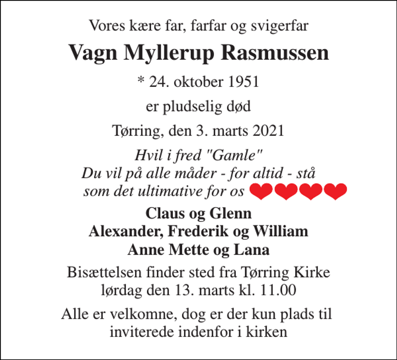 <p>Vores kære far, farfar og svigerfar<br />Vagn Myllerup Rasmussen<br />*​​ 24. oktober 1951<br />er pludselig død<br />Tørring, den 3. marts 2021<br />Hvil i fred "Gamle" Du vil på alle måder - for altid - stå som det ultimative for os<br />Claus og Glenn Alexander, Frederik og William Anne Mette og Lana<br />Bisættelsen​​ finder sted fra Tørring Kirke​​ lørdag den 13. marts​​ kl. 11.00<br />Alle er velkomne, dog er der kun plads til inviterede indenfor i kirken</p>